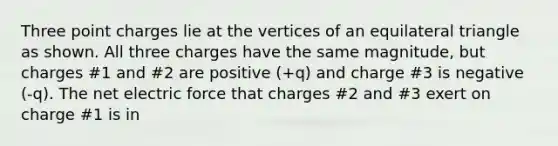 Three point charges lie at the vertices of an equilateral triangle as shown. All three charges have the same magnitude, but charges #1 and #2 are positive (+q) and charge #3 is negative (-q). The net electric force that charges #2 and #3 exert on charge #1 is in