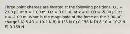 Three point charges are located at the following positions: Q1 = 2.00 μC at x = 1.00 m; Q2 = 3.00 μC at x = 0; Q3 = -5.00 μC at x = -1.00 m. What is the magnitude of the force on the 3.00-μC charge? A) 5.40 × 10-2 N B) 0.135 N C) 0.158 N D) 8.10 × 10-2 N E) 0.189 N