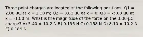 Three point charges are located at the following positions: Q1 = 2.00 μC at x = 1.00 m; Q2 = 3.00 μC at x = 0; Q3 = -5.00 μC at x = -1.00 m. What is the magnitude of the force on the 3.00-μC charge? A) 5.40 × 10-2 N B) 0.135 N C) 0.158 N D) 8.10 × 10-2 N E) 0.189 N