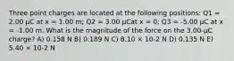 Three point charges are located at the following positions: Q1 = 2.00 μC at x = 1.00 m; Q2 = 3.00 μCat x = 0; Q3 = -5.00 μC at x = -1.00 m. What is the magnitude of the force on the 3.00-μC charge? A) 0.158 N B) 0.189 N C) 8.10 × 10-2 N D) 0.135 N E) 5.40 × 10-2 N