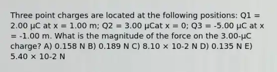 Three point charges are located at the following positions: Q1 = 2.00 μC at x = 1.00 m; Q2 = 3.00 μCat x = 0; Q3 = -5.00 μC at x = -1.00 m. What is the magnitude of the force on the 3.00-μC charge? A) 0.158 N B) 0.189 N C) 8.10 × 10-2 N D) 0.135 N E) 5.40 × 10-2 N