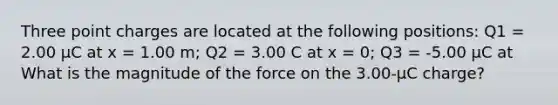 Three point charges are located at the following positions: Q1 = 2.00 μC at x = 1.00 m; Q2 = 3.00 C at x = 0; Q3 = -5.00 μC at What is the magnitude of the force on the 3.00-μC charge?