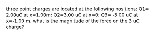 three point charges are located at the following positions: Q1= 2.00uC at x=1.00m; Q2=3.00 uC at x=0; Q3= -5.00 uC at x=-1.00 m. what is the magnitude of the force on the 3 uC charge?