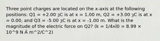 Three point charges are located on the x-axis at the following positions: Q1 = +2.00 ȝC is at x = 1.00 m, Q2 = +3.00 ȝC is at x = 0.00, and Q3 = -5.00 ȝC is at x = -1.00 m. What is the magnitude of the electric force on Q2? (k = 1/4ʌİ0 = 8.99 × 10^9 N Â m^2/C^2)