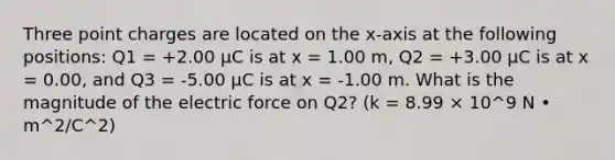 Three point charges are located on the x-axis at the following positions: Q1 = +2.00 μC is at x = 1.00 m, Q2 = +3.00 μC is at x = 0.00, and Q3 = -5.00 μC is at x = -1.00 m. What is the magnitude of the electric force on Q2? (k = 8.99 × 10^9 N • m^2/C^2)