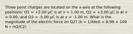 Three point charges are located on the x-axis at the following positions: Q1 = +2.00 μC is at x = 1.00 m, Q2 = +3.00 μC is at x = 0.00, and Q3 = -5.00 μC is at x = -1.00 m. What is the magnitude of the electric force on Q2? (k = 1/4πε0 = 8.99 × 109 N ∙ m2/C2)