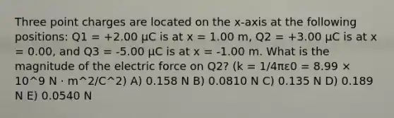 Three point charges are located on the x-axis at the following positions: Q1 = +2.00 μC is at x = 1.00 m, Q2 = +3.00 μC is at x = 0.00, and Q3 = -5.00 μC is at x = -1.00 m. What is the magnitude of the electric force on Q2? (k = 1/4πε0 = 8.99 × 10^9 N · m^2/C^2) A) 0.158 N B) 0.0810 N C) 0.135 N D) 0.189 N E) 0.0540 N