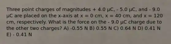 Three point charges of magnitudes + 4.0 μC, - 5.0 μC, and - 9.0 μC are placed on the x-axis at x = 0 cm, x = 40 cm, and x = 120 cm, respectively. What is the force on the - 9.0 μC charge due to the other two charges? A) -0.55 N B) 0.55 N C) 0.64 N D) 0.41 N E) - 0.41 N