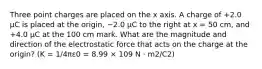 Three point charges are placed on the x axis. A charge of +2.0 μC is placed at the origin, −2.0 μC to the right at x = 50 cm, and +4.0 μC at the 100 cm mark. What are the magnitude and direction of the electrostatic force that acts on the charge at the origin? (K = 1/4πε0 = 8.99 × 109 N · m2/C2)