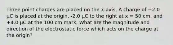 Three point charges are placed on the x-axis. A charge of +2.0 μC is placed at the origin, -2.0 μC to the right at x = 50 cm, and +4.0 μC at the 100 cm mark. What are the magnitude and direction of the electrostatic force which acts on the charge at the origin?