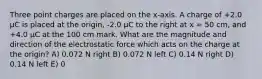 Three point charges are placed on the x-axis. A charge of +2.0 μC is placed at the origin, -2.0 μC to the right at x = 50 cm, and +4.0 μC at the 100 cm mark. What are the magnitude and direction of the electrostatic force which acts on the charge at the origin? A) 0.072 N right B) 0.072 N left C) 0.14 N right D) 0.14 N left E) 0