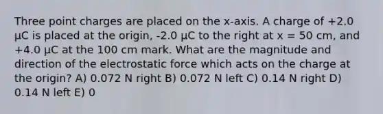 Three point charges are placed on the x-axis. A charge of +2.0 μC is placed at the origin, -2.0 μC to the right at x = 50 cm, and +4.0 μC at the 100 cm mark. What are the magnitude and direction of the electrostatic force which acts on the charge at the origin? A) 0.072 N right B) 0.072 N left C) 0.14 N right D) 0.14 N left E) 0