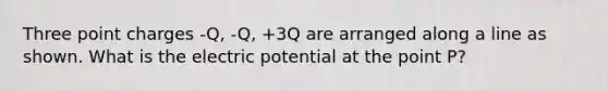 Three point charges -Q, -Q, +3Q are arranged along a line as shown. What is the electric potential at the point P?