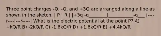 Three point charges -Q, -Q, and +3Q are arranged along a line as shown in the sketch. | P | R | |+3q -q________|___________-q___ |----r----|---r-----| What is the electric potential at the point P? A) +kQ/R B) -2kQ/R C) -1.6kQ/R D) +1.6kQ/R E) +4.4kQ/R