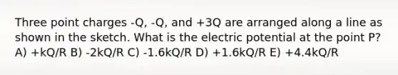 Three point charges -Q, -Q, and +3Q are arranged along a line as shown in the sketch. What is the electric potential at the point P? A) +kQ/R B) -2kQ/R C) -1.6kQ/R D) +1.6kQ/R E) +4.4kQ/R