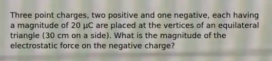 Three point charges, two positive and one negative, each having a magnitude of 20 µC are placed at the vertices of an equilateral triangle (30 cm on a side). What is the magnitude of the electrostatic force on the negative charge?