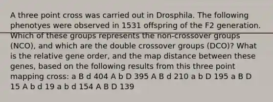 A three point cross was carried out in Drosphila. The following phenotyes were observed in 1531 offspring of the F2 generation. Which of these groups represents the non-crossover groups (NCO), and which are the double crossover groups (DCO)? What is the relative gene order, and the map distance between these genes, based on the following results from this three point mapping cross: a B d 404 A b D 395 A B d 210 a b D 195 a B D 15 A b d 19 a b d 154 A B D 139