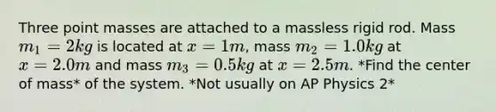 Three point masses are attached to a massless rigid rod. Mass m_1 = 2 kg is located at x=1 m, mass m_2=1.0 kg at x=2.0 m and mass m_3=0.5 kg at x=2.5 m. *Find the center of mass* of the system. *Not usually on AP Physics 2*