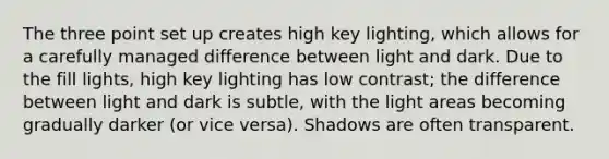 The three point set up creates high key lighting, which allows for a carefully managed difference between light and dark. Due to the fill lights, high key lighting has low contrast; the difference between light and dark is subtle, with the light areas becoming gradually darker (or vice versa). Shadows are often transparent.