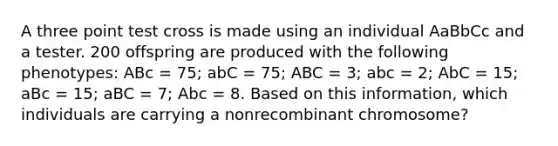 A three point test cross is made using an individual AaBbCc and a tester. 200 offspring are produced with the following phenotypes: ABc = 75; abC = 75; ABC = 3; abc = 2; AbC = 15; aBc = 15; aBC = 7; Abc = 8. Based on this information, which individuals are carrying a nonrecombinant chromosome?