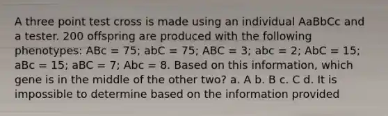 A three point test cross is made using an individual AaBbCc and a tester. 200 offspring are produced with the following phenotypes: ABc = 75; abC = 75; ABC = 3; abc = 2; AbC = 15; aBc = 15; aBC = 7; Abc = 8. Based on this information, which gene is in the middle of the other two? a. A b. B c. C d. It is impossible to determine based on the information provided