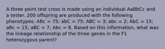 A three point test cross is made using an individual AaBbCc and a tester. 200 offspring are produced with the following phenotypes: ABc = 75; abC = 75; ABC = 3; abc = 2; AbC = 15; aBc = 15; aBC = 7; Abc = 8. Based on this information, what was the linkage relationship of the three genes in the F1 heterozygous parent?