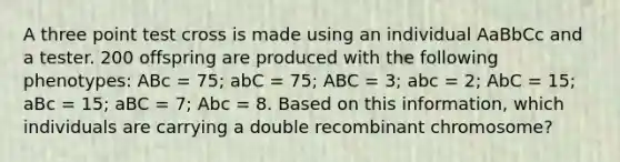 A three point test cross is made using an individual AaBbCc and a tester. 200 offspring are produced with the following phenotypes: ABc = 75; abC = 75; ABC = 3; abc = 2; AbC = 15; aBc = 15; aBC = 7; Abc = 8. Based on this information, which individuals are carrying a double recombinant chromosome?