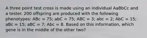 A three point test cross is made using an individual AaBbCc and a tester. 200 offspring are produced with the following phenotypes: ABc = 75; abC = 75; ABC = 3; abc = 2; AbC = 15; aBc = 15; aBC = 7; Abc = 8. Based on this information, which gene is in the middle of the other two?