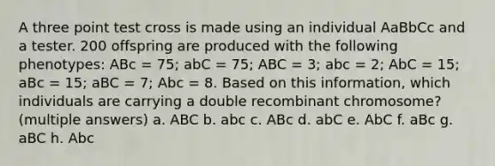 A three point test cross is made using an individual AaBbCc and a tester. 200 offspring are produced with the following phenotypes: ABc = 75; abC = 75; ABC = 3; abc = 2; AbC = 15; aBc = 15; aBC = 7; Abc = 8. Based on this information, which individuals are carrying a double recombinant chromosome? (multiple answers) a. ABC b. abc c. ABc d. abC e. AbC f. aBc g. aBC h. Abc