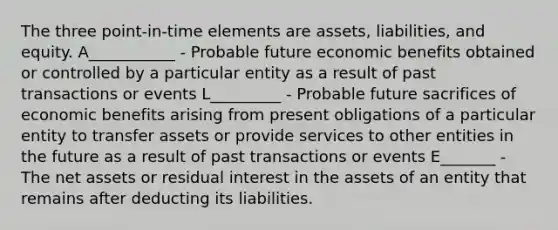 The three point-in-time elements are assets, liabilities, and equity. A___________ - Probable future economic benefits obtained or controlled by a particular entity as a result of past transactions or events L_________ - Probable future sacrifices of economic benefits arising from present obligations of a particular entity to transfer assets or provide services to other entities in the future as a result of past transactions or events E_______ - The net assets or residual interest in the assets of an entity that remains after deducting its liabilities.