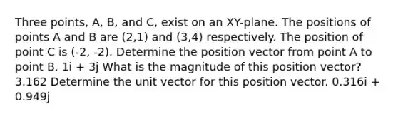 Three points, A, B, and C, exist on an XY-plane. The positions of points A and B are (2,1) and (3,4) respectively. The position of point C is (-2, -2). Determine the position vector from point A to point B. 1i + 3j What is the magnitude of this position vector? 3.162 Determine the unit vector for this position vector. 0.316i + 0.949j