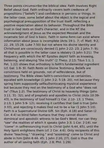 Three points circumscribe the biblical idea: Faith Involves Right Belief about God. Faith ordinarily covers both credence of propositions ("beliefs") and confidence in persons or things. In the latter case, some belief about the object is the logical and psychological presupposition of the trust itself, reflecting a positive expectation about its behavior. Throughout the Bible trust in God rests on God's character, and in the NT the acknowledgment of Jesus as the expected Messiah and the incarnate Son of God is basic. Faith in some form can exist where information about Jesus is incomplete (Acts 19:1- 7; cf. Matt. 9:2, 22, 29; 15:28; Luke 7:50) but not where his divine identity and Christhood are consciously denied (1 John 2:22- 23; 2 John 7- 9); all that is possible in the latter case is idolatry (1 John 5:21). The frequency with which the NT Epistles depict faith as knowing, believing, and obeying "the truth" (2 Thess. 2:13; Titus 1:1; 1 Pet. 1:22) shows that orthodoxy is faith's fundamental ingredient (cf. Gal. 1:8- 9). Faith Rests on Divine Testimony. Beliefs are convictions held on grounds, not of selfevidence, but of testimony. The Bible views faith's convictions as certainties, equated with knowledge (1 John 3:2; 5:18- 20), not because they spring from supposedly selfauthenticating mystical experience but because they rest on the testimony of a God who "does not lie" (Titus 1:2). The testimony of Christ to heavenly things (John 3:11, 31- 32), and of prophets and apostles to Christ (Acts 10:39- 43), is the testimony of God himself (1 Cor. 2:10- 13; 1 Thess. 2:13; 1 John 5:9- 12); receiving it certifies that God is true (John 3:33), and rejecting it makes God out to be a liar (1 John 5:10). Faith Is a Supernatural Divine Gift. Sin (Eph. 4:18) and Satan (2 Cor. 4:4) so blind fallen humans that they cannot discern dominical and apostolic witness to be God's Word, nor can they "see" the realities of which it speaks (John 3:3; 1 Cor. 2:14), nor "come" in selfrenouncing trust to Christ (John 6:44, 65), until the Holy Spirit enlightens them (cf. 2 Cor. 4:6). Only recipients of this divine "teaching," "drawing," and "anointing" come to Christ and abide in him (John 6:44- 45; 1 John 2:20, 27). God is thus the author of all saving faith (Eph. 2:8; Phil. 1:29).