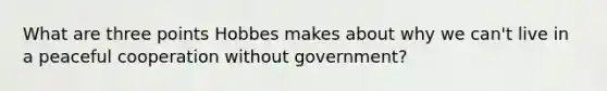 What are three points Hobbes makes about why we can't live in a peaceful cooperation without government?