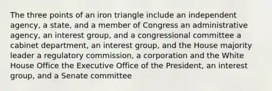 The three points of an iron triangle include an independent agency, a state, and a member of Congress an administrative agency, an interest group, and a congressional committee a cabinet department, an interest group, and the House majority leader a regulatory commission, a corporation and the White House Office the Executive Office of the President, an interest group, and a Senate committee