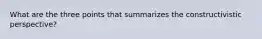 What are the three points that summarizes the constructivistic perspective?