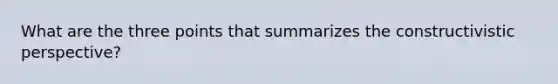 What are the three points that summarizes the constructivistic perspective?