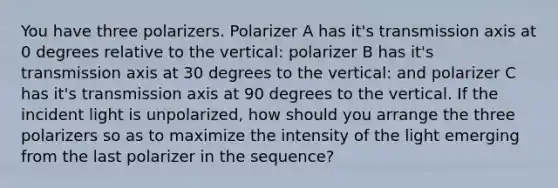 You have three polarizers. Polarizer A has it's transmission axis at 0 degrees relative to the vertical: polarizer B has it's transmission axis at 30 degrees to the vertical: and polarizer C has it's transmission axis at 90 degrees to the vertical. If the incident light is unpolarized, how should you arrange the three polarizers so as to maximize the intensity of the light emerging from the last polarizer in the sequence?