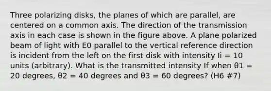 Three polarizing disks, the planes of which are parallel, are centered on a common axis. The direction of the transmission axis in each case is shown in the figure above. A plane polarized beam of light with E0 parallel to the vertical reference direction is incident from the left on the first disk with intensity Ii = 10 units (arbitrary). What is the transmitted intensity If when θ1 = 20 degrees, θ2 = 40 degrees and θ3 = 60 degrees? (H6 #7)