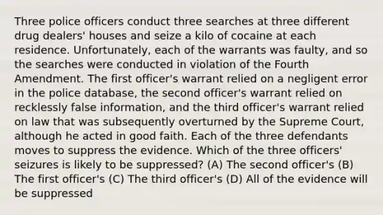 Three police officers conduct three searches at three different drug dealers' houses and seize a kilo of cocaine at each residence. Unfortunately, each of the warrants was faulty, and so the searches were conducted in violation of the Fourth Amendment. The first officer's warrant relied on a negligent error in the police database, the second officer's warrant relied on recklessly false information, and the third officer's warrant relied on law that was subsequently overturned by the Supreme Court, although he acted in good faith. Each of the three defendants moves to suppress the evidence. Which of the three officers' seizures is likely to be suppressed? (A) The second officer's (B) The first officer's (C) The third officer's (D) All of the evidence will be suppressed