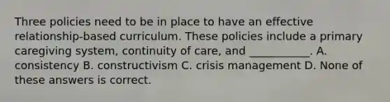 Three policies need to be in place to have an effective relationship-based curriculum. These policies include a primary caregiving system, continuity of care, and ___________. A. consistency B. constructivism C. crisis management D. None of these answers is correct.