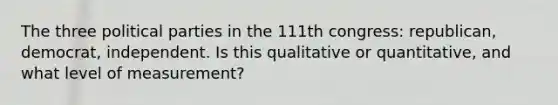 The three political parties in the 111th congress: republican, democrat, independent. Is this qualitative or quantitative, and what level of measurement?