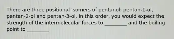 There are three positional isomers of pentanol: pentan-1-ol, pentan-2-ol and pentan-3-ol. In this order, you would expect the strength of the intermolecular forces to _________ and the boiling point to _________