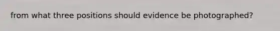 from what three positions should evidence be photographed?