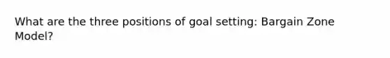 What are the three positions of goal setting: Bargain Zone Model?