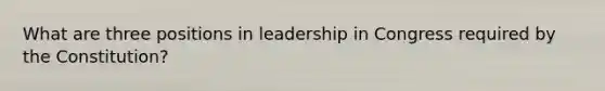 What are three positions in leadership in Congress required by the Constitution?