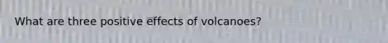 What are three positive effects of volcanoes?