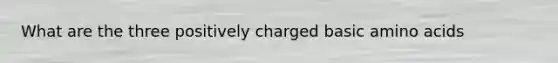 What are the three positively charged basic amino acids