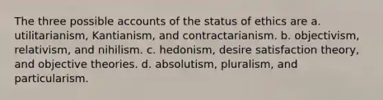 The three possible accounts of the status of ethics are a. utilitarianism, Kantianism, and contractarianism. b. objectivism, relativism, and nihilism. c. hedonism, desire satisfaction theory, and objective theories. d. absolutism, pluralism, and particularism.