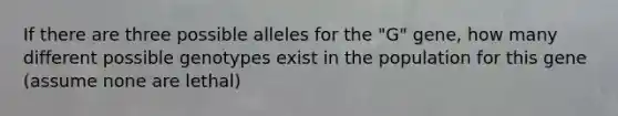 If there are three possible alleles for the "G" gene, how many different possible genotypes exist in the population for this gene (assume none are lethal)