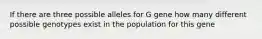 If there are three possible alleles for G gene how many different possible genotypes exist in the population for this gene